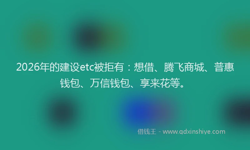 2026年的建设etc被拒有：想借、腾飞商城、普惠钱包、万信钱包、享来花等。
