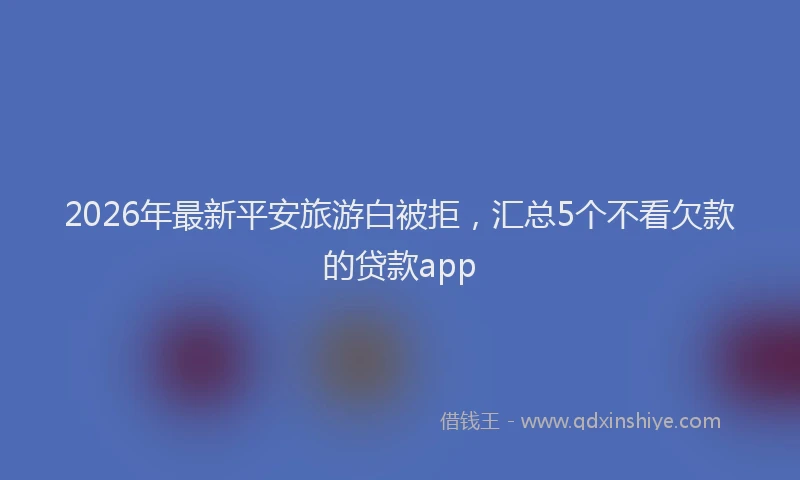 2026年最新平安旅游白被拒，汇总5个不看欠款的贷款app