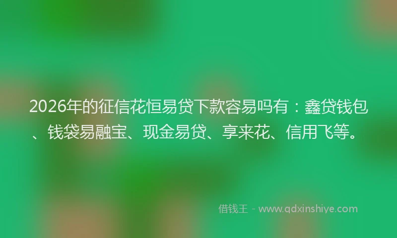 2026年的征信花恒易贷下款容易吗有：鑫贷钱包、钱袋易融宝、现金易贷、享来花、信用飞等。