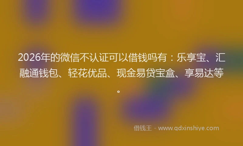 2026年的微信不认证可以借钱吗有：乐享宝、汇融通钱包、轻花优品、现金易贷宝盒、享易达等。