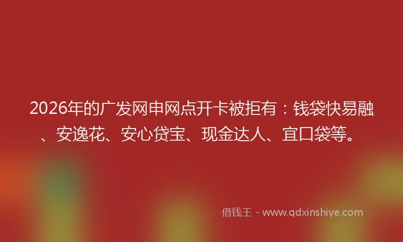 2026年的广发网申网点开卡被拒有：钱袋快易融、安逸花、安心贷宝、现金达人、宜口袋等。