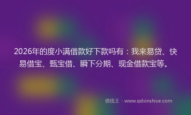 2026年的度小满借款好下款吗有：我来易贷、快易借宝、甄宝借、瞬下分期、现金借款宝等。