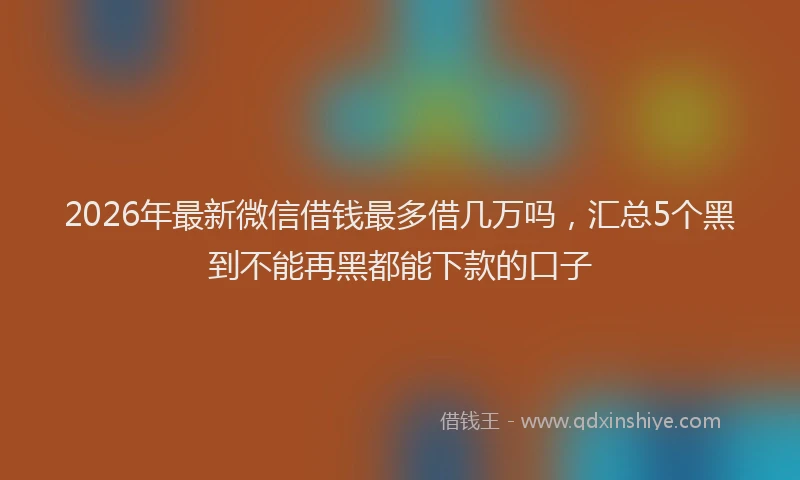 2026年最新微信借钱最多借几万吗，汇总5个黑到不能再黑都能下款的口子