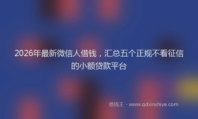 2026年最新微信人借钱，汇总五个正规不看征信的小额贷款平台