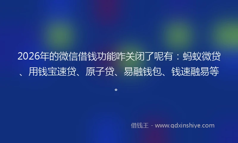 2026年的微信借钱功能咋关闭了呢有：蚂蚁微贷、用钱宝速贷、原子贷、易融钱包、钱速融易等。