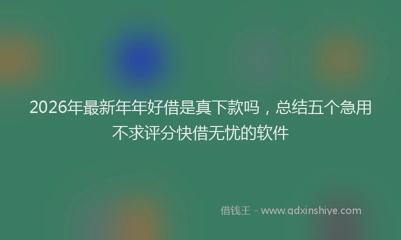 2026年最新年年好借是真下款吗，总结五个急用不求评分快借无忧的软件