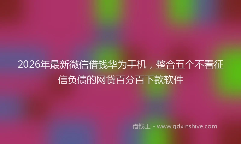 2026年最新微信借钱华为手机，整合五个不看征信负债的网贷百分百下款软件