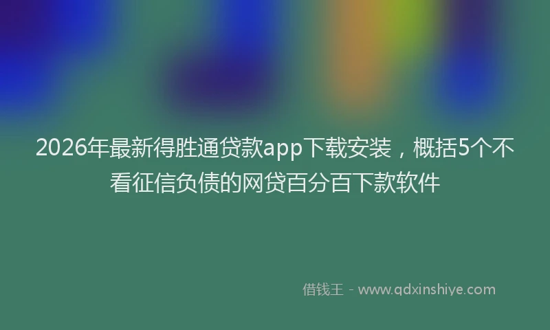 2026年最新得胜通贷款app下载安装，概括5个不看征信负债的网贷百分百下款软件