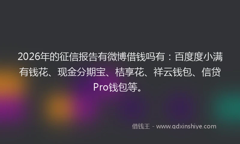 2026年的征信报告有微博借钱吗有：百度度小满有钱花、现金分期宝、桔享花、祥云钱包、信贷Pro钱包等。