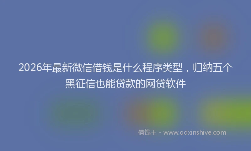 2026年最新微信借钱是什么程序类型，归纳五个黑征信也能贷款的网贷软件