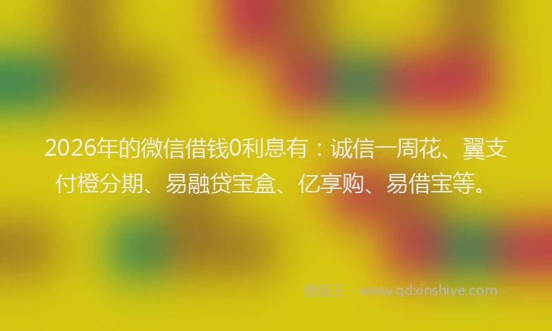 2026年的微信借钱0利息有：诚信一周花、翼支付橙分期、易融贷宝盒、亿享购、易借宝等。