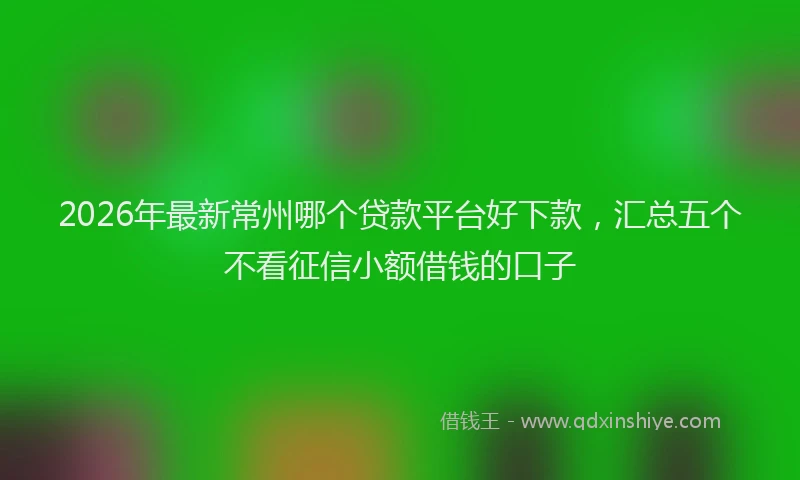 2026年最新常州哪个贷款平台好下款，汇总五个不看征信小额借钱的口子