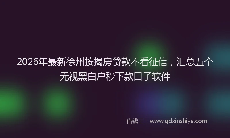 2026年最新徐州按揭房贷款不看征信，汇总五个无视黑白户秒下款口子软件