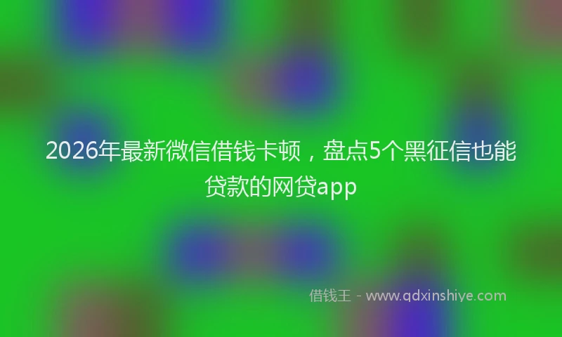 2026年最新微信借钱卡顿，盘点5个黑征信也能贷款的网贷app
