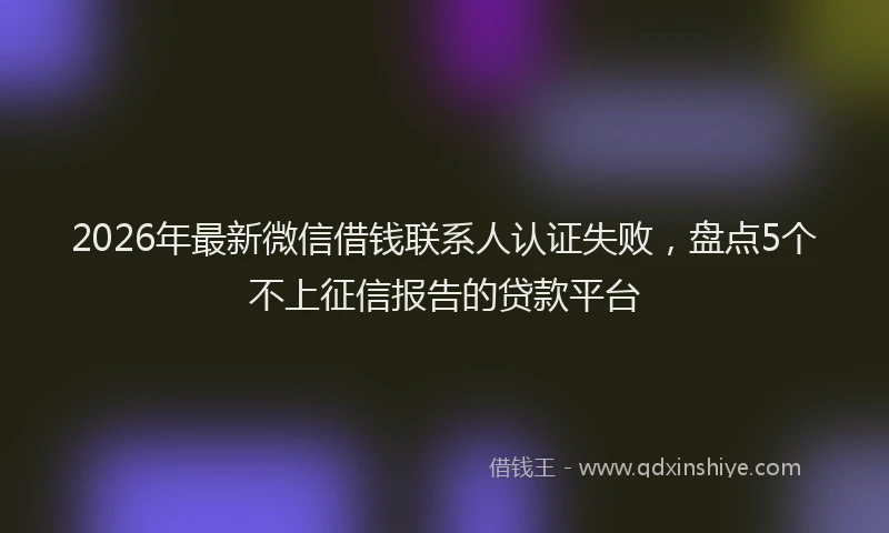 2026年最新微信借钱联系人认证失败，盘点5个不上征信报告的贷款平台