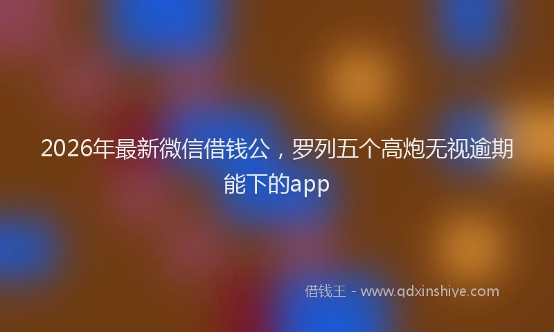 2026年最新微信借钱公，罗列五个高炮无视逾期能下的app