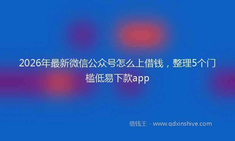 2026年最新微信公众号怎么上借钱，整理5个门槛低易下款app