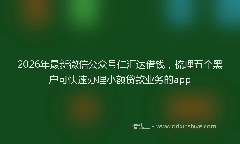 2026年最新微信公众号仁汇达借钱，梳理五个黑户可快速办理小额贷款业务的app