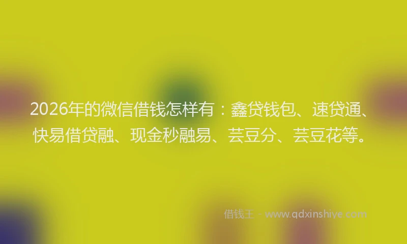 2026年的微信借钱怎样有：鑫贷钱包、速贷通、快易借贷融、现金秒融易、芸豆分、芸豆花等。