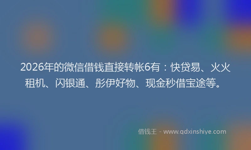 2026年的微信借钱直接转帐6有：快贷易、火火租机、闪银通、彤伊好物、现金秒借宝途等。