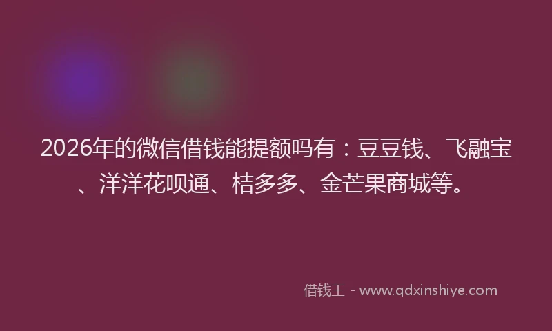 2026年的微信借钱能提额吗有：豆豆钱、飞融宝、洋洋花呗通、桔多多、金芒果商城等。