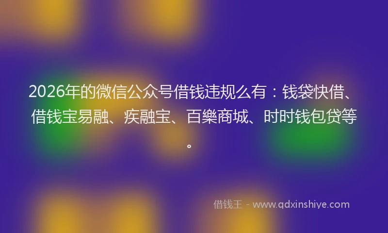 2026年的微信公众号借钱违规么有：钱袋快借、借钱宝易融、疾融宝、百樂商城、时时钱包贷等。