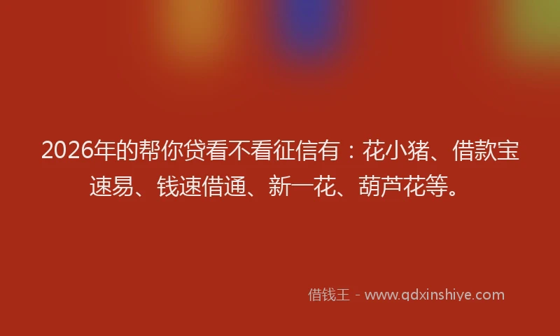 2026年的帮你贷看不看征信有：花小猪、借款宝速易、钱速借通、新一花、葫芦花等。
