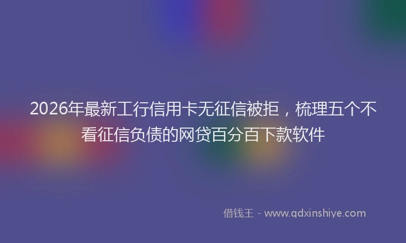 2026年最新工行信用卡无征信被拒，梳理五个不看征信负债的网贷百分百下款软件