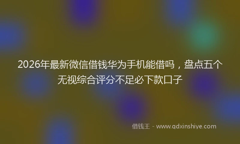 2026年最新微信借钱华为手机能借吗，盘点五个无视综合评分不足必下款口子