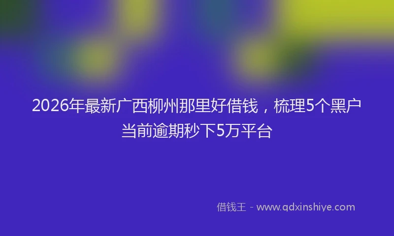 2026年最新广西柳州那里好借钱，梳理5个黑户当前逾期秒下5万平台
