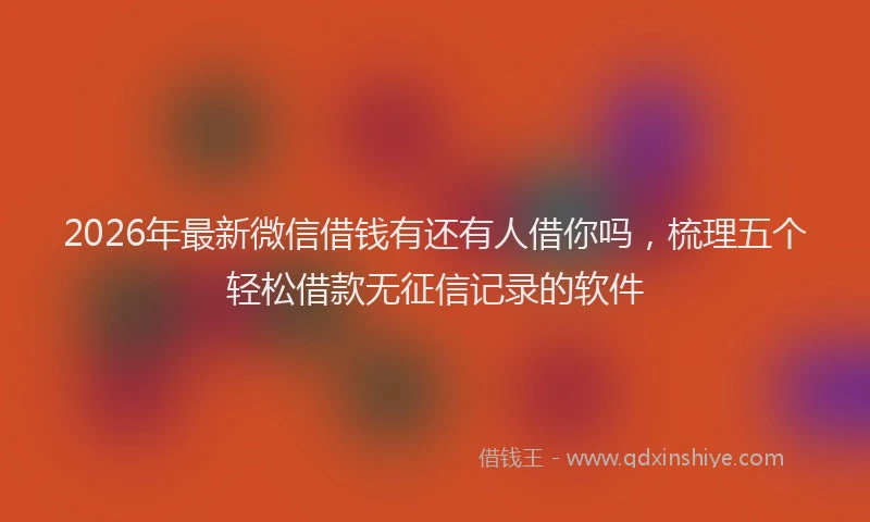 2026年最新微信借钱有还有人借你吗，梳理五个轻松借款无征信记录的软件