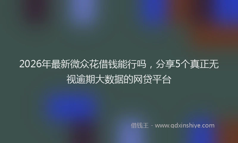 2026年最新微众花借钱能行吗，分享5个真正无视逾期大数据的网贷平台