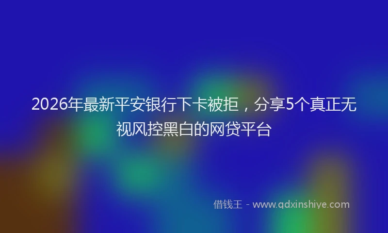 2026年最新平安银行下卡被拒，分享5个真正无视风控黑白的网贷平台