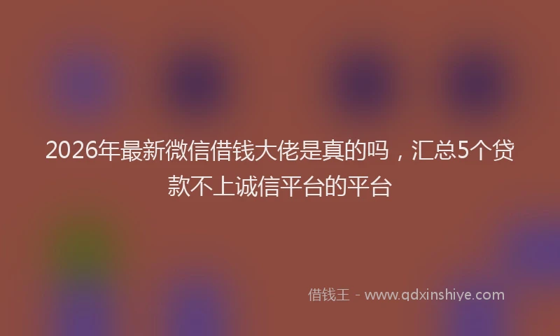 2026年最新微信借钱大佬是真的吗，汇总5个贷款不上诚信平台的平台