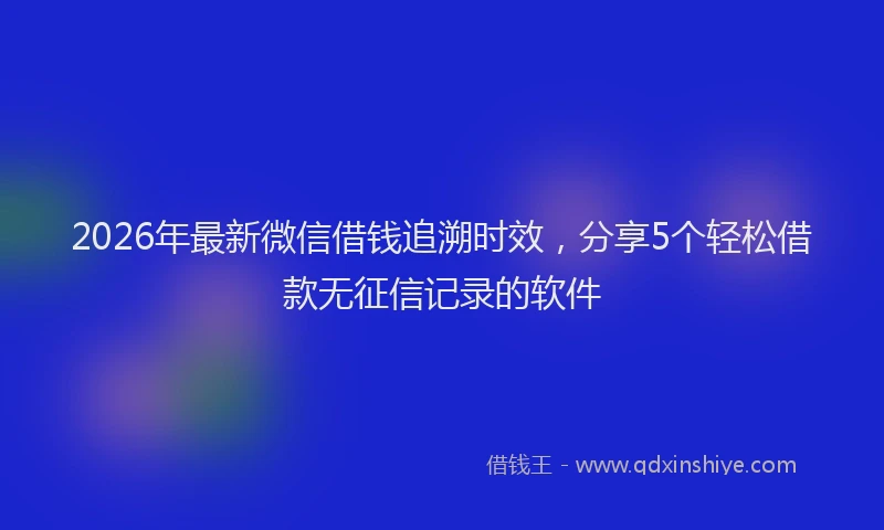2026年最新微信借钱追溯时效，分享5个轻松借款无征信记录的软件