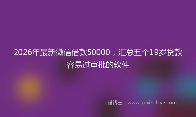 2026年最新微信借款50000，汇总五个19岁贷款容易过审批的软件