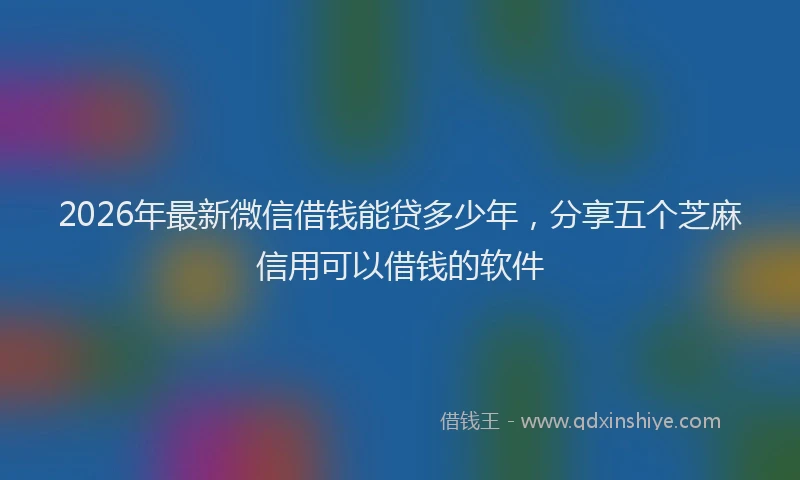 2026年最新微信借钱能贷多少年，分享五个芝麻信用可以借钱的软件