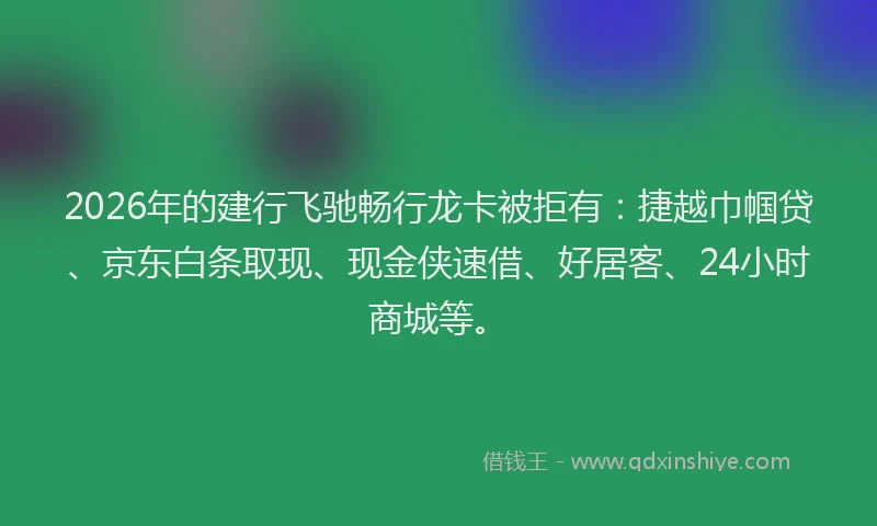 2026年的建行飞驰畅行龙卡被拒有：捷越巾帼贷、京东白条取现、现金侠速借、好居客、24小时商城等。