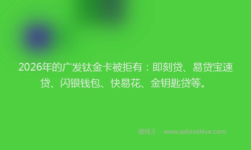 2026年的广发钛金卡被拒有：即刻贷、易贷宝速贷、闪银钱包、快易花、金钥匙贷等。