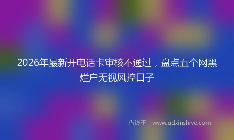 2026年最新开电话卡审核不通过，盘点五个网黑烂户无视风控口子