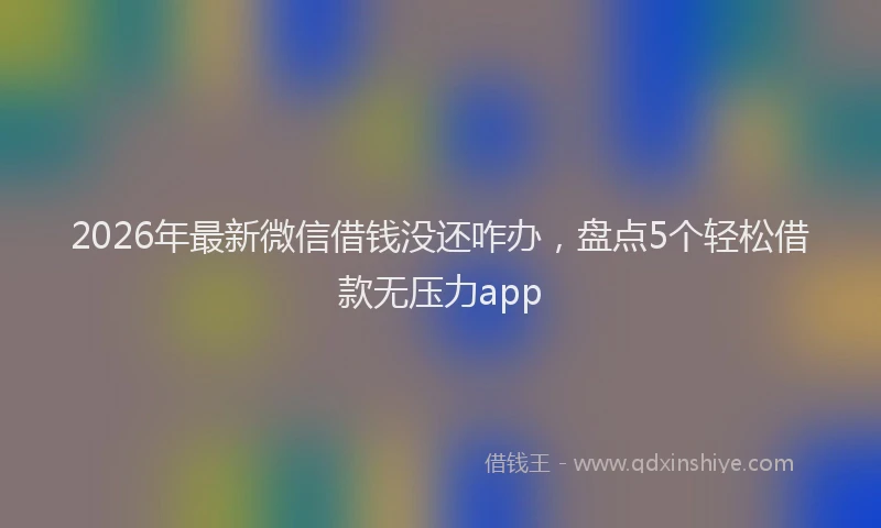 2026年最新微信借钱没还咋办，盘点5个轻松借款无压力app