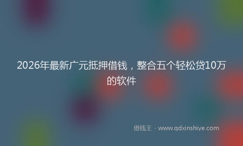 2026年最新广元抵押借钱，整合五个轻松贷10万的软件