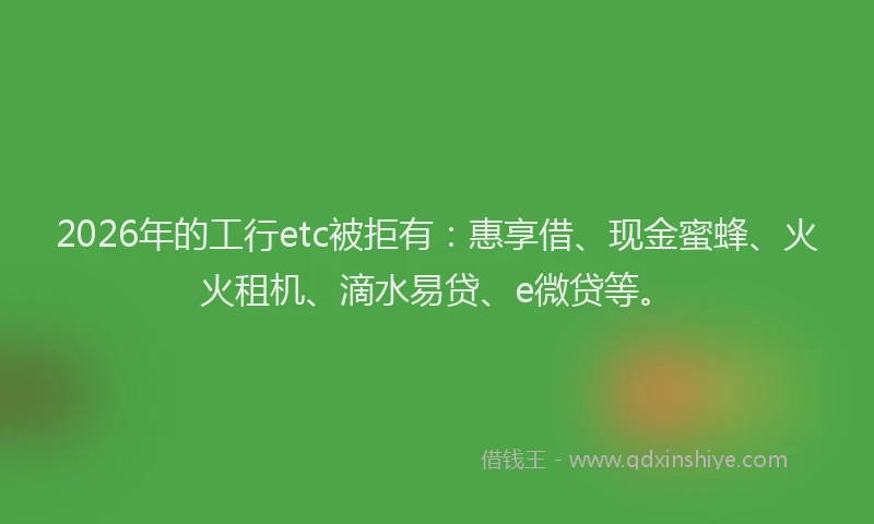 2026年的工行etc被拒有：惠享借、现金蜜蜂、火火租机、滴水易贷、e微贷等。