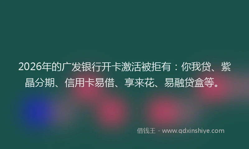 2026年的广发银行开卡激活被拒有：你我贷、紫晶分期、信用卡易借、享来花、易融贷盒等。