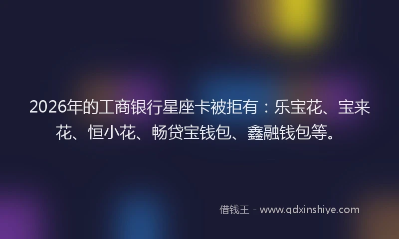 2026年的工商银行星座卡被拒有：乐宝花、宝来花、恒小花、畅贷宝钱包、鑫融钱包等。