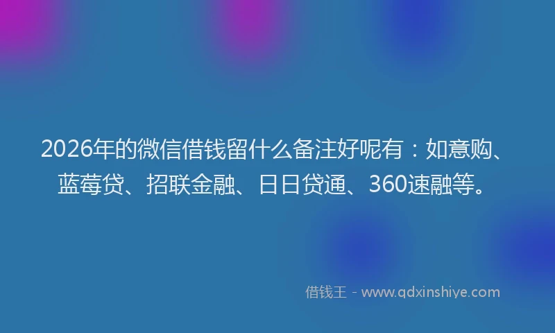 2026年的微信借钱留什么备注好呢有：如意购、蓝莓贷、招联金融、日日贷通、360速融等。