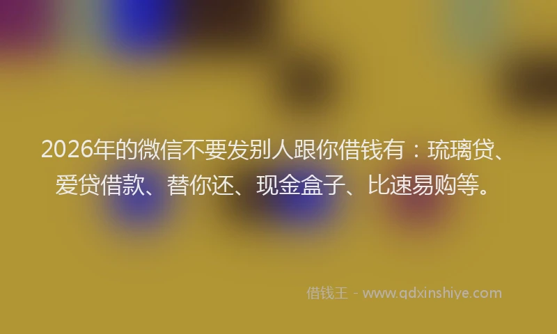 2026年的微信不要发别人跟你借钱有：琉璃贷、爱贷借款、替你还、现金盒子、比速易购等。