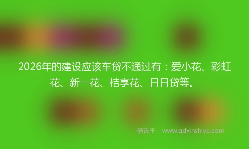 2026年的建设应该车贷不通过有：爱小花、彩虹花、新一花、桔享花、日日贷等。