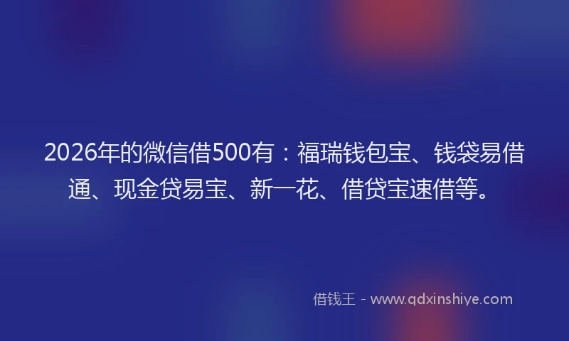 2026年的微信借500有：福瑞钱包宝、钱袋易借通、现金贷易宝、新一花、借贷宝速借等。