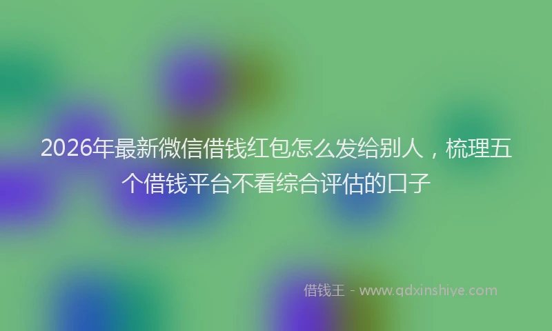 2026年最新微信借钱红包怎么发给别人，梳理五个借钱平台不看综合评估的口子